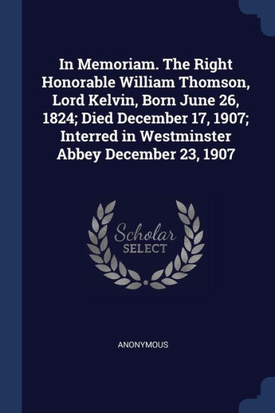 In Memoriam. The Right Honorable William Thomson, Lord Kelvin, Born June 26, 1824; Died December 17, 1907; Interred In Westminster Abbey December 23, 1907