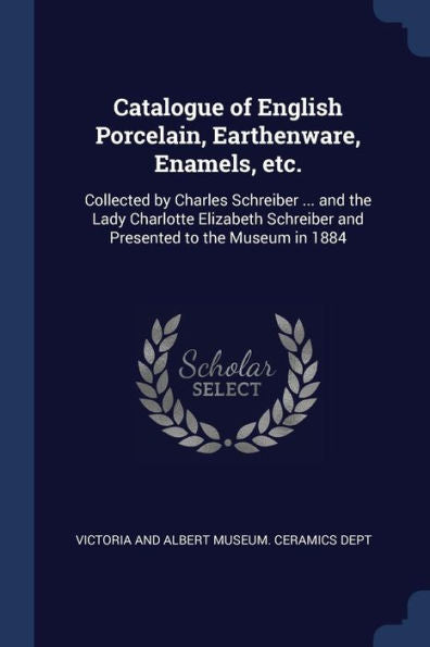 Catalogue Of English Porcelain, Earthenware, Enamels, Etc.: Collected By Charles Schreiber ... And The Lady Charlotte Elizabeth Schreiber And Presented To The Museum In 1884