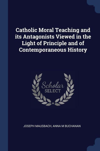 Catholic Moral Teaching And Its Antagonists Viewed In The Light Of Principle And Of Contemporaneous History