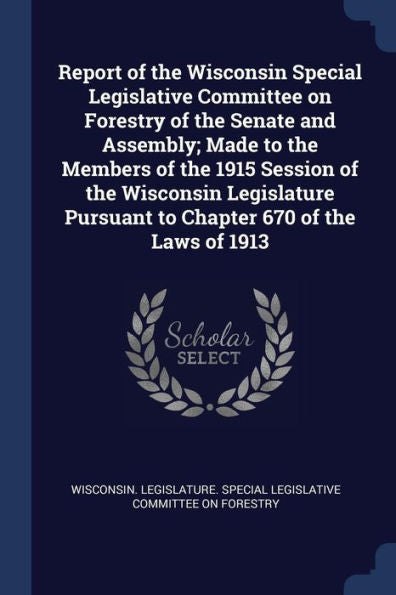 Report Of The Wisconsin Special Legislative Committee On Forestry Of The Senate And Assembly; Made To The Members Of The 1915 Session Of The Wisconsin ... Pursuant To Chapter 670 Of The Laws Of 1913