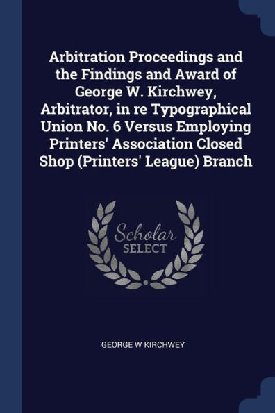 Arbitration Proceedings And The Findings And Award Of George W. Kirchwey, Arbitrator, In Re Typographical Union No. 6 Versus Employing Printers' Association Closed Shop (Printers' League) Branch