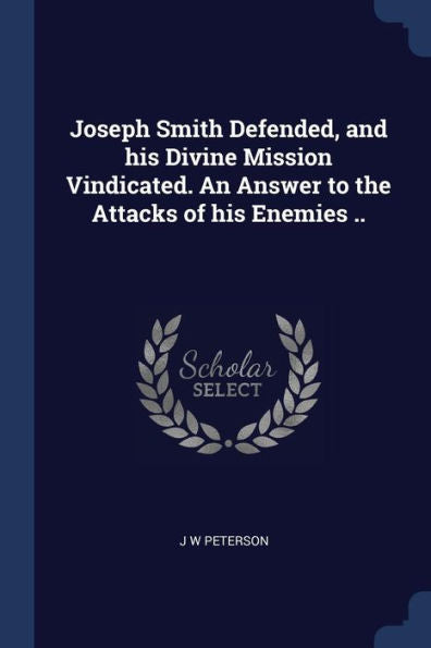 Joseph Smith Defended, And His Divine Mission Vindicated. An Answer To The Attacks Of His Enemies ..