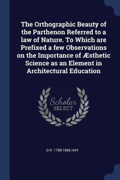 The Orthographic Beauty Of The Parthenon Referred To A Law Of Nature. To Which Are Prefixed A Few Observations On The Importance Of Æsthetic Science As An Element In Architectural Education