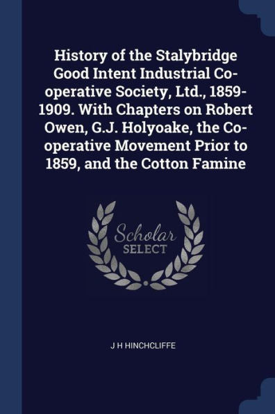 History Of The Stalybridge Good Intent Industrial Co-Operative Society, Ltd., 1859-1909. With Chapters On Robert Owen, G.J. Holyoake, The Co-Operative Movement Prior To 1859, And The Cotton Famine