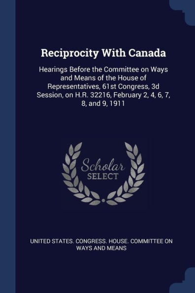 Reciprocity With Canada: Hearings Before The Committee On Ways And Means Of The House Of Representatives, 61St Congress, 3D Session, On H.R. 32216, February 2, 4, 6, 7, 8, And 9, 1911