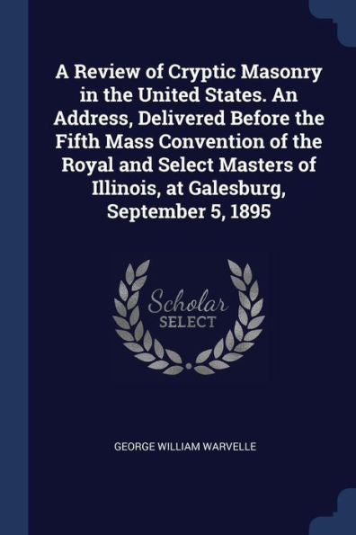 A Review Of Cryptic Masonry In The United States. An Address, Delivered Before The Fifth Mass Convention Of The Royal And Select Masters Of Illinois, At Galesburg, September 5, 1895