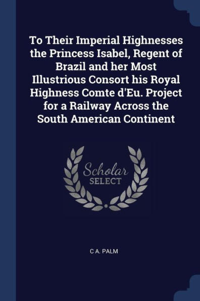 To Their Imperial Highnesses The Princess Isabel, Regent Of Brazil And Her Most Illustrious Consort His Royal Highness Comte D'Eu. Project For A Railway Across The South American Continent