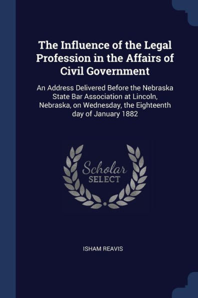 The Influence Of The Legal Profession In The Affairs Of Civil Government: An Address Delivered Before The Nebraska State Bar Association At Lincoln, ... Wednesday, The Eighteenth Day Of January 1882