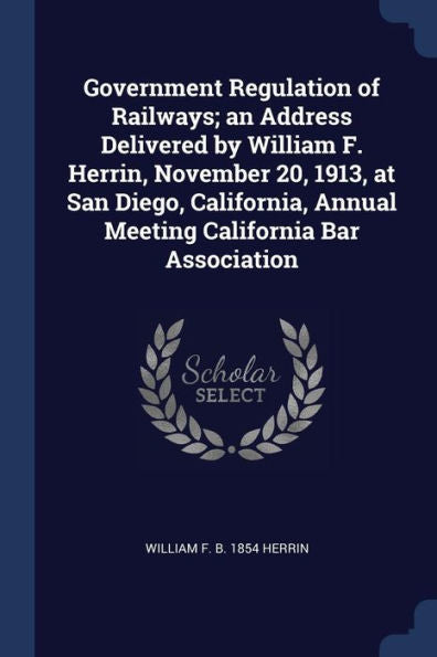 Government Regulation Of Railways; An Address Delivered By William F. Herrin, November 20, 1913, At San Diego, California, Annual Meeting California Bar Association