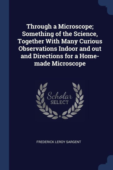 Through A Microscope; Something Of The Science, Together With Many Curious Observations Indoor And Out And Directions For A Home-Made Microscope