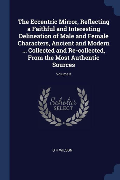 The Eccentric Mirror, Reflecting A Faithful And Interesting Delineation Of Male And Female Characters, Ancient And Modern ... Collected And Re-Collected, From The Most Authentic Sources; Volume 3