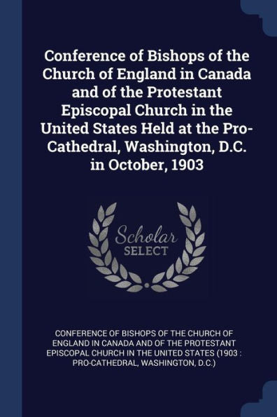 Conference Of Bishops Of The Church Of England In Canada And Of The Protestant Episcopal Church In The United States Held At The Pro-Cathedral, Washington, D.C. In October, 1903