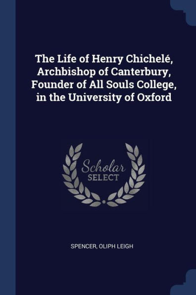 The Life Of Henry Chichelé, Archbishop Of Canterbury, Founder Of All Souls College, In The University Of Oxford
