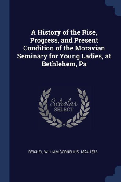 A History Of The Rise, Progress, And Present Condition Of The Moravian Seminary For Young Ladies, At Bethlehem, Pa