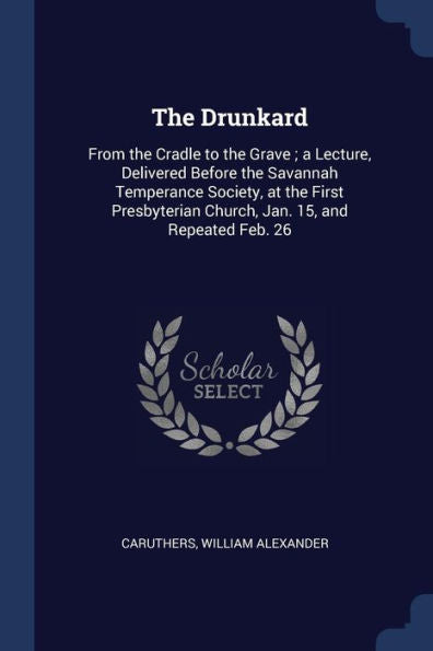 The Drunkard: From The Cradle To The Grave; A Lecture, Delivered Before The Savannah Temperance Society, At The First Presbyterian Church, Jan. 15, And Repeated Feb. 26