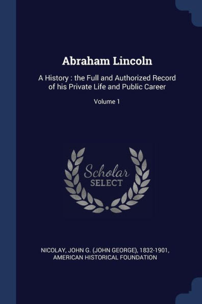 Abraham Lincoln: A History: The Full And Authorized Record Of His Private Life And Public Career; Volume 1