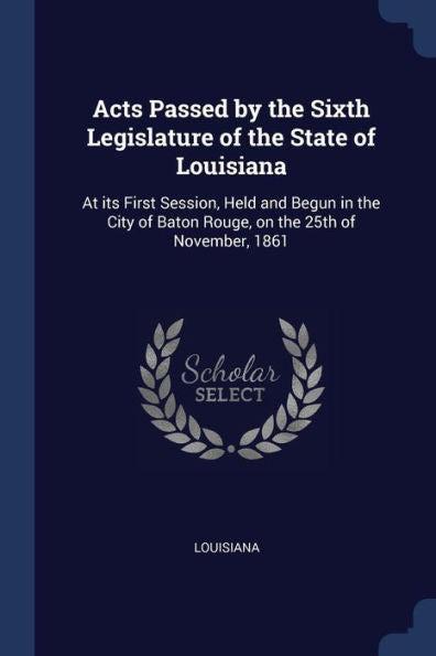 Acts Passed By The Sixth Legislature Of The State Of Louisiana: At Its First Session, Held And Begun In The City Of Baton Rouge, On The 25Th Of November, 1861