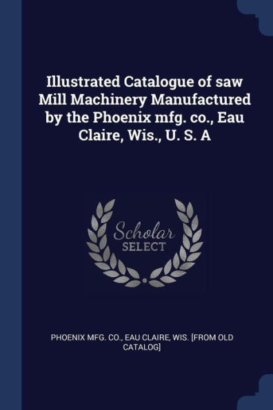 Illustrated Catalogue Of Saw Mill Machinery Manufactured By The Phoenix Mfg. Co., Eau Claire, Wis., U. S. A