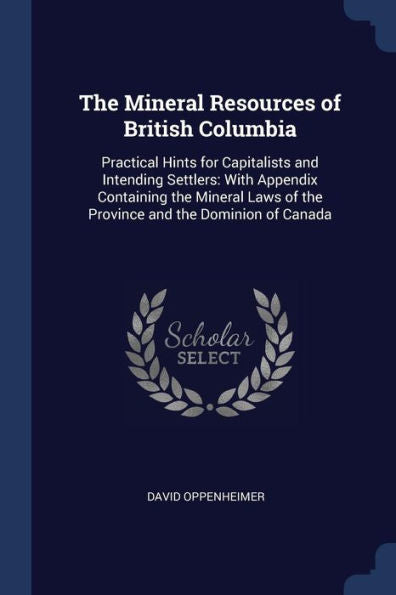 The Mineral Resources Of British Columbia: Practical Hints For Capitalists And Intending Settlers: With Appendix Containing The Mineral Laws Of The Province And The Dominion Of Canada