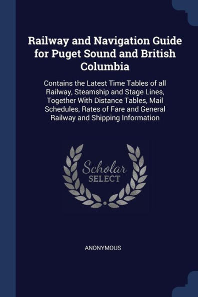 Railway And Navigation Guide For Puget Sound And British Columbia: Contains The Latest Time Tables Of All Railway, Steamship And Stage Lines, Together ... And General Railway And Shipping Information