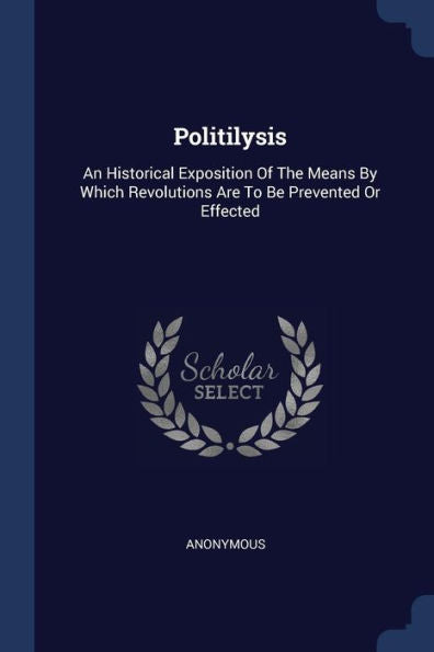 Politilysis: An Historical Exposition Of The Means By Which Revolutions Are To Be Prevented Or Effected