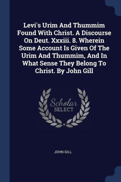 Levi'S Urim And Thummim Found With Christ. A Discourse On Deut. Xxxiii. 8. Wherein Some Account Is Given Of The Urim And Thummim, And In What Sense They Belong To Christ. By John Gill