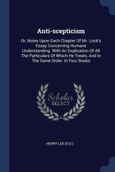 Anti-Scepticism: Or, Notes Upon Each Chapter Of Mr. Lock'S Essay Concerning Humane Understanding. With An Explication Of All The Particulars Of Which He Treats, And In The Same Order. In Four Books