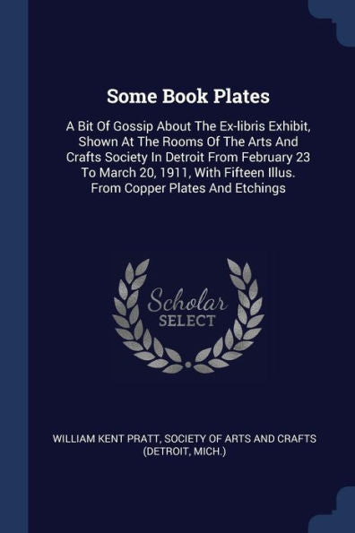 Some Book Plates: A Bit Of Gossip About The Ex-Libris Exhibit, Shown At The Rooms Of The Arts And Crafts Society In Detroit From February 23 To March ... Illus. From Copper Plates And Etchings