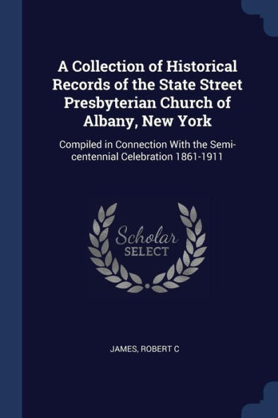 A Collection Of Historical Records Of The State Street Presbyterian Church Of Albany, New York: Compiled In Connection With The Semi-Centennial Celebration 1861-1911