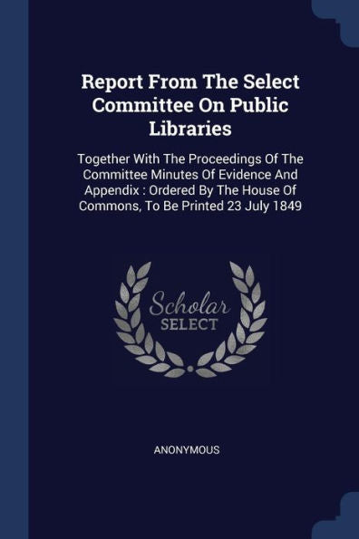 Report From The Select Committee On Public Libraries: Together With The Proceedings Of The Committee Minutes Of Evidence And Appendix: Ordered By The House Of Commons, To Be Printed 23 July 1849