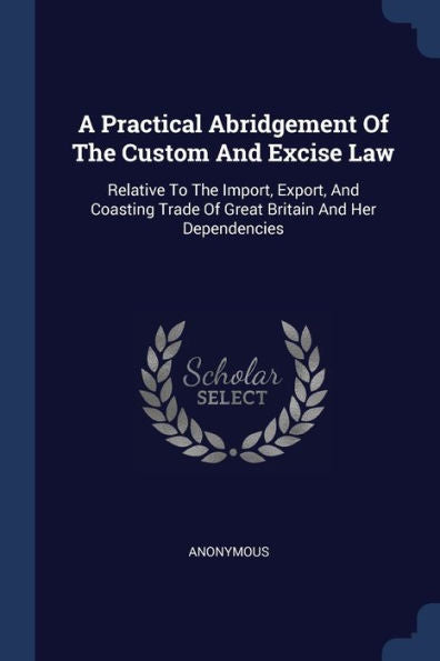 A Practical Abridgement Of The Custom And Excise Law: Relative To The Import, Export, And Coasting Trade Of Great Britain And Her Dependencies