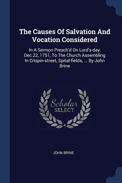 The Causes Of Salvation And Vocation Considered: In A Sermon Preach'D On Lord'S-Day, Dec.22, 1751, To The Church Assembling In Crispin-Street, Spital-Fields, ... By John Brine