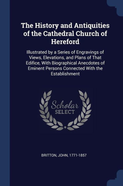 The History And Antiquities Of The Cathedral Church Of Hereford: Illustrated By A Series Of Engravings Of Views, Elevations, And Plans Of That ... Persons Connected With The Establishment