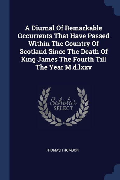 A Diurnal Of Remarkable Occurrents That Have Passed Within The Country Of Scotland Since The Death Of King James The Fourth Till The Year M.D.Lxxv