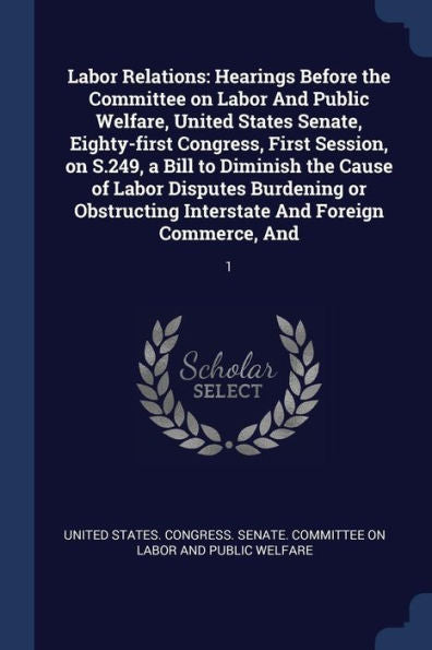 Labor Relations: Hearings Before The Committee On Labor And Public Welfare, United States Senate, Eighty-First Congress, First Session, On S.249, A ... Interstate And Foreign Commerce, And: 1