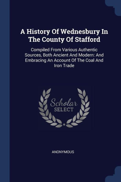A History Of Wednesbury In The County Of Stafford: Compiled From Various Authentic Sources, Both Ancient And Modern: And Embracing An Account Of The Coal And Iron Trade