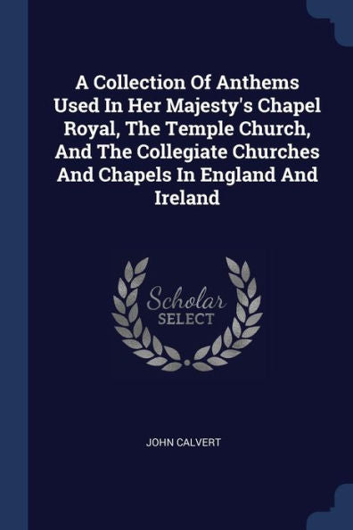 A Collection Of Anthems Used In Her Majesty'S Chapel Royal, The Temple Church, And The Collegiate Churches And Chapels In England And Ireland