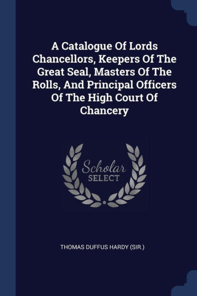 A Catalogue Of Lords Chancellors, Keepers Of The Great Seal, Masters Of The Rolls, And Principal Officers Of The High Court Of Chancery