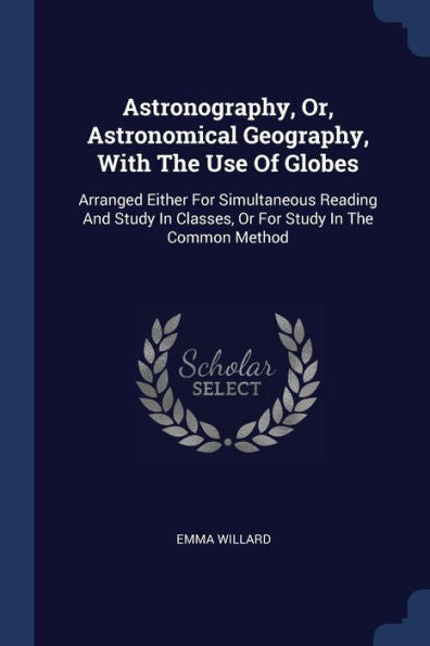 Astronography, Or, Astronomical Geography, With The Use Of Globes: Arranged Either For Simultaneous Reading And Study In Classes, Or For Study In The Common Method