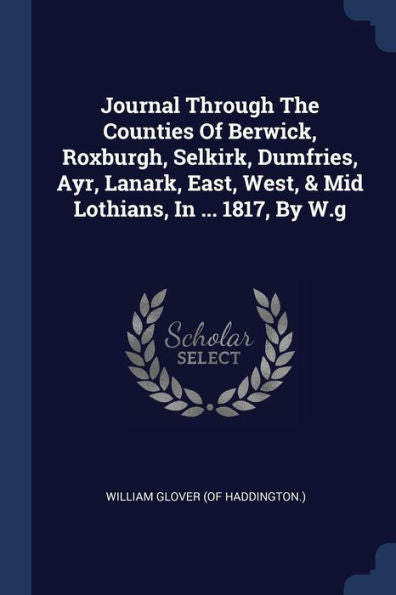 Journal Through The Counties Of Berwick, Roxburgh, Selkirk, Dumfries, Ayr, Lanark, East, West, & Mid Lothians, In ... 1817, By W.G