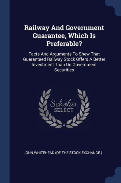 Railway And Government Guarantee, Which Is Preferable?: Facts And Arguments To Shew That Guaranteed Railway Stock Offers A Better Investment Than Do Government Securities