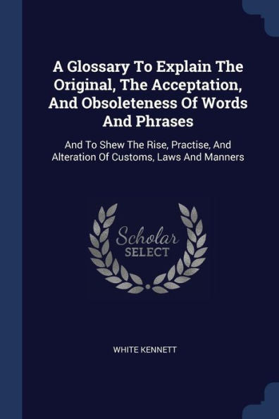 A Glossary To Explain The Original, The Acceptation, And Obsoleteness Of Words And Phrases: And To Shew The Rise, Practise, And Alteration Of Customs, Laws And Manners