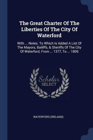 The Great Charter Of The Liberties Of The City Of Waterford: With ... Notes. To Which Is Added A List Of The Mayors, Bailiffs, & Sheriffs Of The City Of Waterford, From ... 1377, To ... 1806