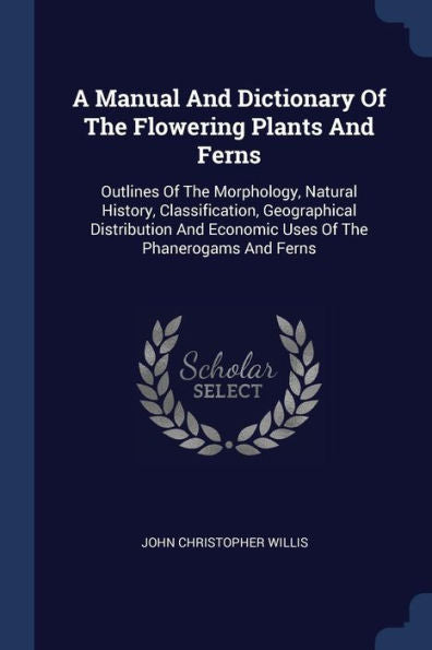 A Manual And Dictionary Of The Flowering Plants And Ferns: Outlines Of The Morphology, Natural History, Classification, Geographical Distribution And Economic Uses Of The Phanerogams And Ferns