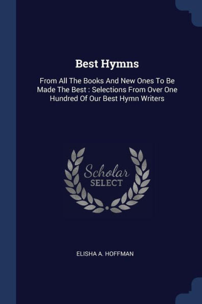 Best Hymns: From All The Books And New Ones To Be Made The Best: Selections From Over One Hundred Of Our Best Hymn Writers
