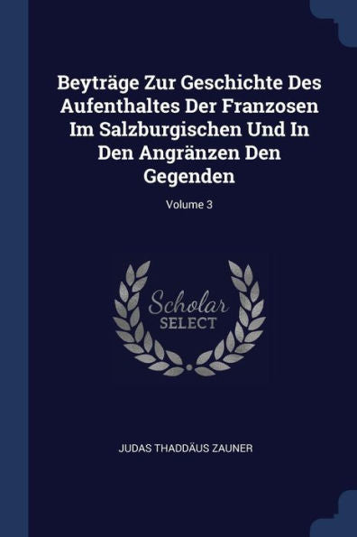 Beytr?ge Zur Geschichte Des Aufenthaltes Der Franzosen Im Salzburgischen Und In Den Angr?nzen Den Gegenden; Volume 3