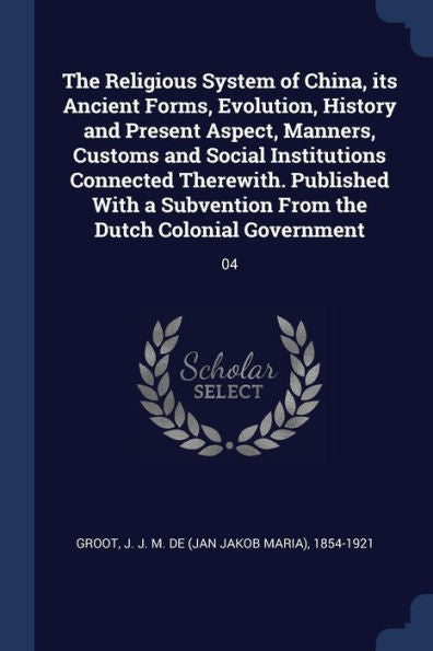 The Religious System Of China, Its Ancient Forms, Evolution, History And Present Aspect, Manners, Customs And Social Institutions Connected Therewith. ... From The Dutch Colonial Government: 04
