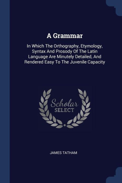 A Grammar: In Which The Orthography, Etymology, Syntax And Prosody Of The Latin Language Are Minutely Detailed, And Rendered Easy To The Juvenile Capacity