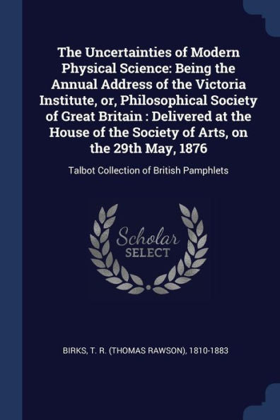 The Uncertainties Of Modern Physical Science: Being The Annual Address Of The Victoria Institute, Or, Philosophical Society Of Great Britain: ... 1876: Talbot Collection Of British Pamphlets