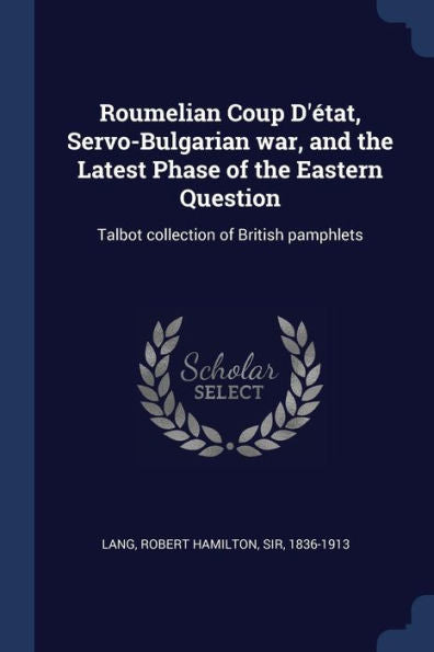 Roumelian Coup D'?tat, Servo-Bulgarian War, And The Latest Phase Of The Eastern Question: Talbot Collection Of British Pamphlets